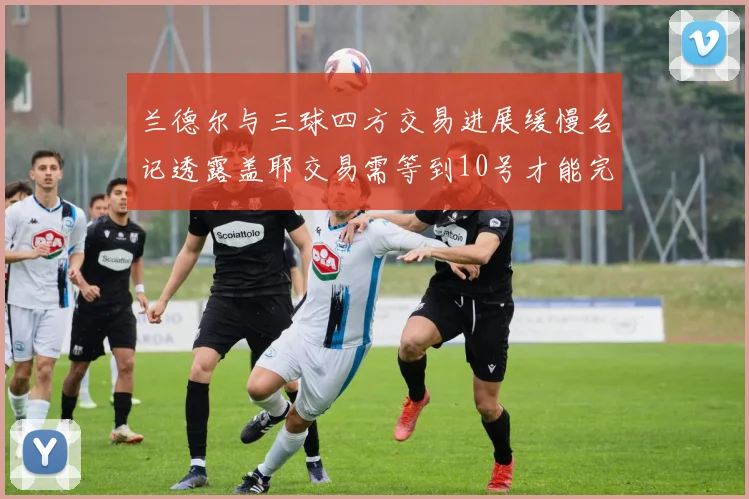 兰德尔与三球四方交易进展缓慢名记透露盖耶交易需等到10号才能完成