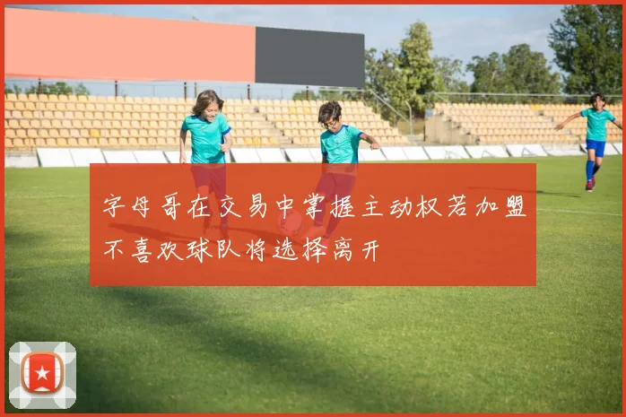 字母哥在交易中掌握主动权若加盟不喜欢球队将选择离开