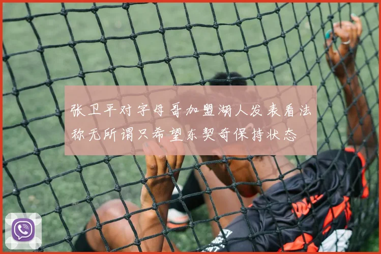 张卫平对字母哥加盟湖人发表看法称无所谓只希望东契奇保持状态