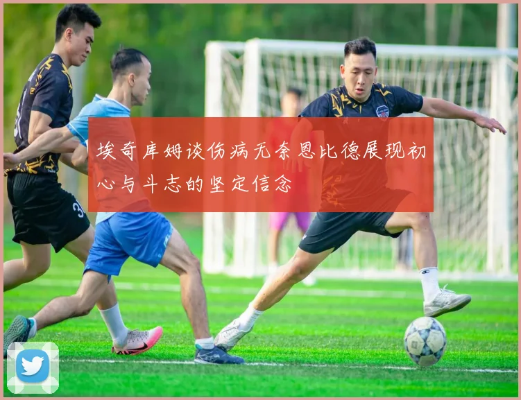 埃奇库姆谈伤病无奈恩比德展现初心与斗志的坚定信念