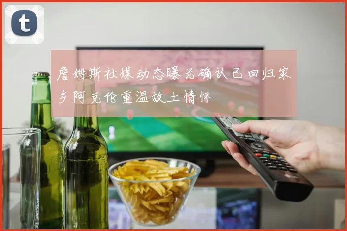 詹姆斯社媒动态曝光确认已回归家乡阿克伦重温故土情怀