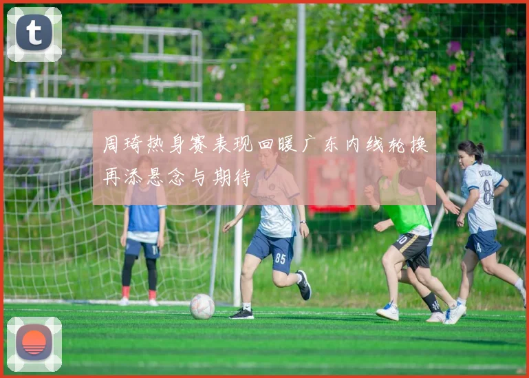 周琦热身赛表现回暖广东内线轮换再添悬念与期待