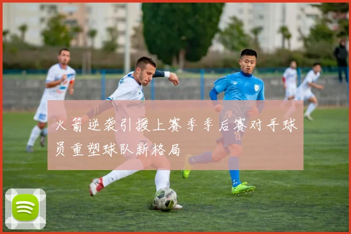 火箭逆袭引援上赛季季后赛对手球员重塑球队新格局