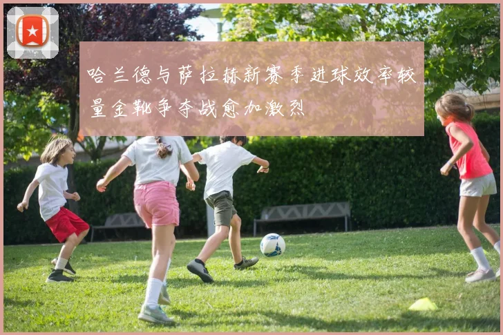 哈兰德与萨拉赫新赛季进球效率较量金靴争夺战愈加激烈