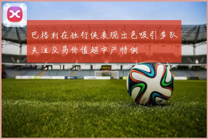 巴格利在独行侠表现出色吸引多队关注交易价值超中产特例