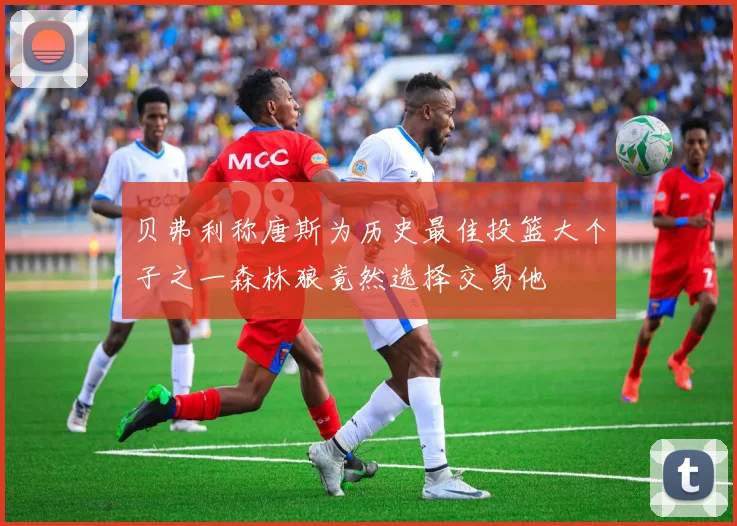贝弗利称唐斯为历史最佳投篮大个子之一森林狼竟然选择交易他