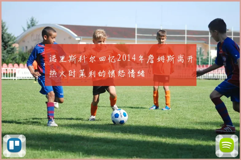 诺里斯科尔回忆2014年詹姆斯离开热火时莱利的愤怒情绪