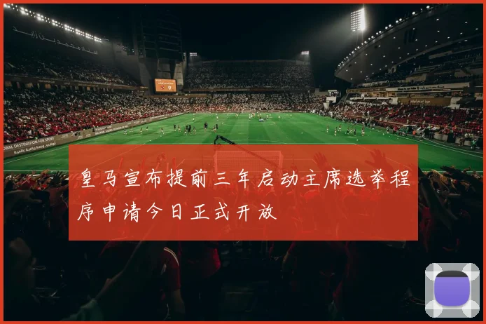 皇马宣布提前三年启动主席选举程序申请今日正式开放