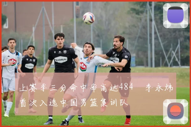 上赛季三分命中率高达484偰李永炜首次入选中国男篮集训队
