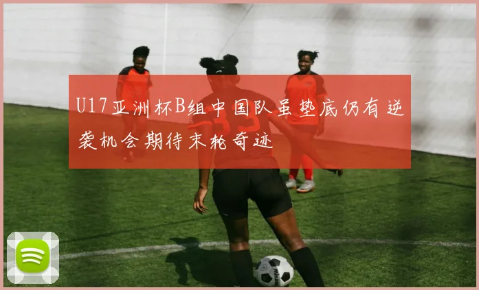 U17亚洲杯B组中国队虽垫底仍有逆袭机会期待末轮奇迹