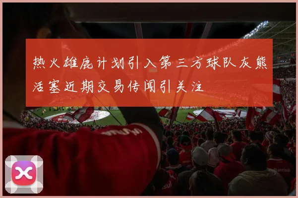 热火雄鹿计划引入第三方球队灰熊活塞近期交易传闻引关注