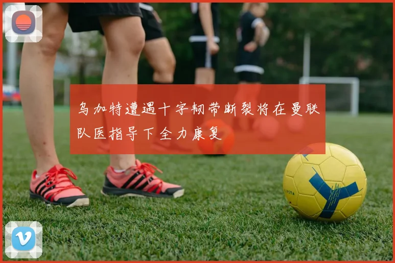 乌加特遭遇十字韧带断裂将在曼联队医指导下全力康复