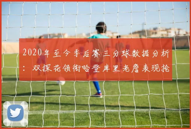 2020年至今季后赛三分球数据分析：双探花领衔哈登库里老詹表现抢眼