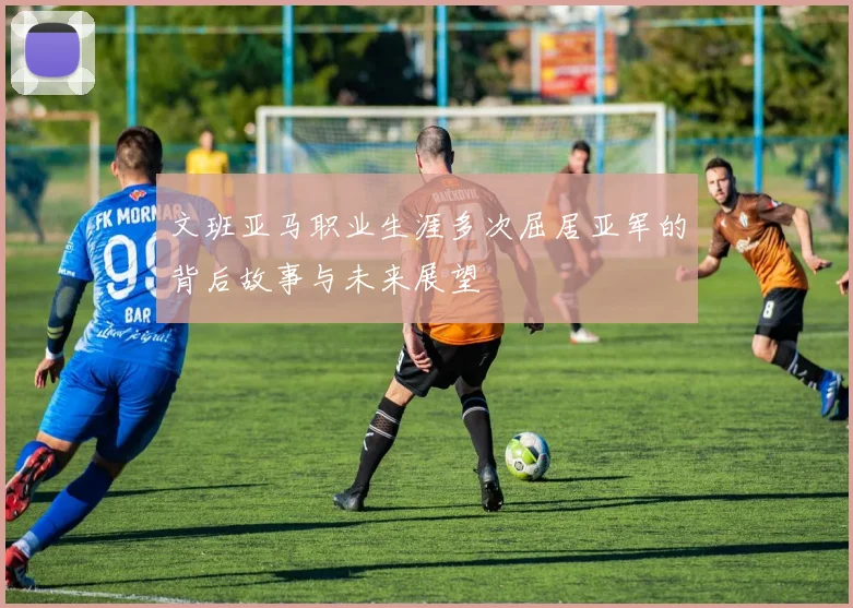 文班亚马职业生涯多次屈居亚军的背后故事与未来展望