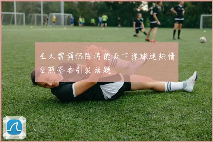 王大雷调侃陈涛能否下课球迷热情合照签名引发话题