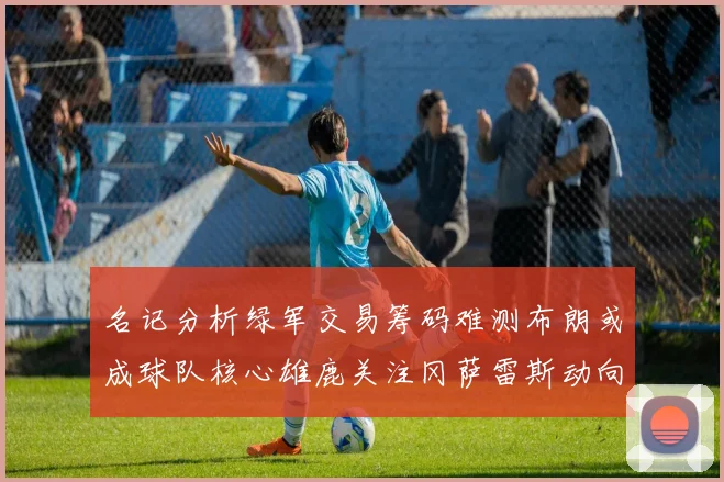 名记分析绿军交易筹码难测布朗或成球队核心雄鹿关注冈萨雷斯动向