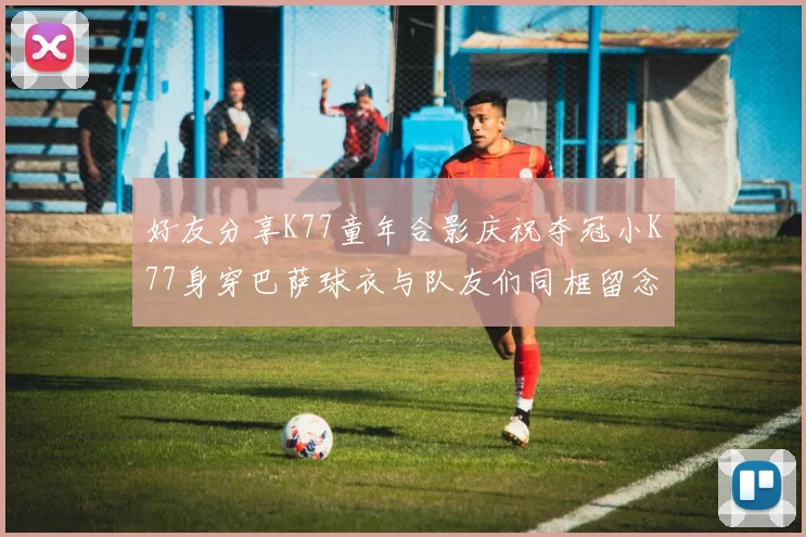 好友分享K77童年合影庆祝夺冠小K77身穿巴萨球衣与队友们同框留念
