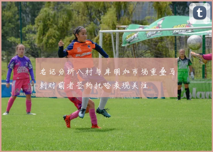 名记分析八村与库明加市场重叠马刺对前者签约托哈表现关注