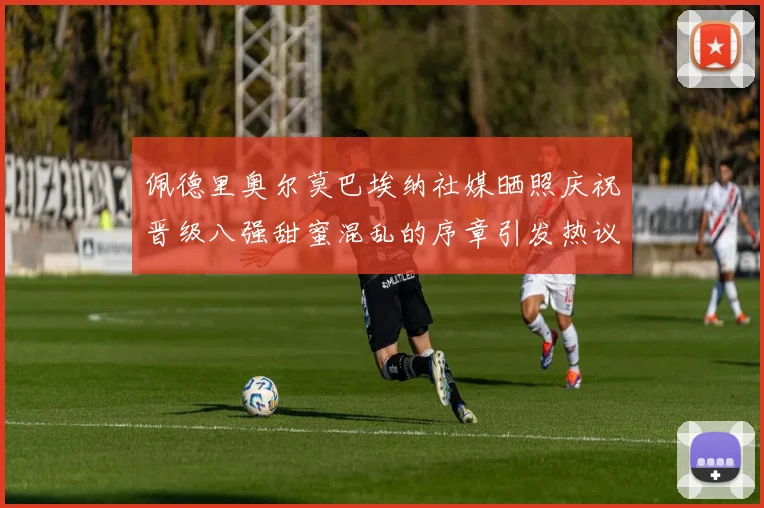 佩德里奥尔莫巴埃纳社媒晒照庆祝晋级八强甜蜜混乱的序章引发热议
