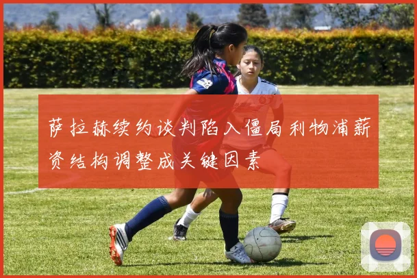 萨拉赫续约谈判陷入僵局利物浦薪资结构调整成关键因素