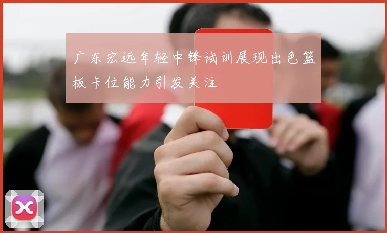广东宏远年轻中锋试训展现出色篮板卡位能力引发关注