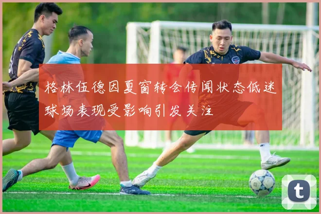 格林伍德因夏窗转会传闻状态低迷球场表现受影响引发关注
