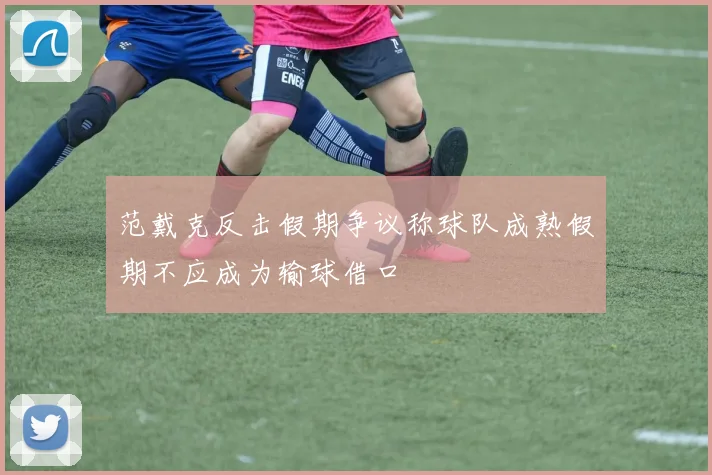 范戴克反击假期争议称球队成熟假期不应成为输球借口
