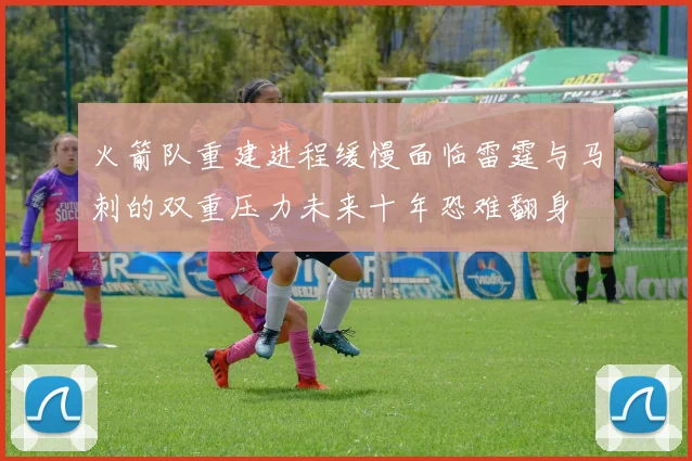 火箭队重建进程缓慢面临雷霆与马刺的双重压力未来十年恐难翻身