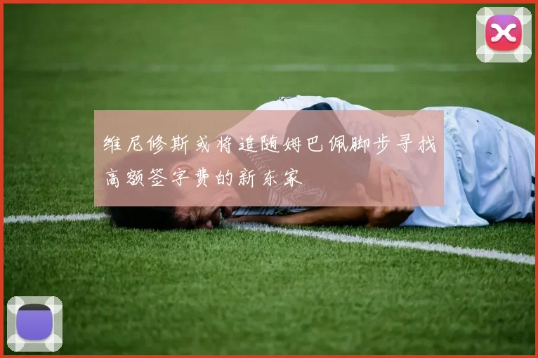 维尼修斯或将追随姆巴佩脚步寻找高额签字费的新东家